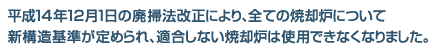 平成14年12月1日の廃掃法改正により、全ての焼却炉について新構造基準が定められ、適合しない焼却炉は使用できなくなりました。